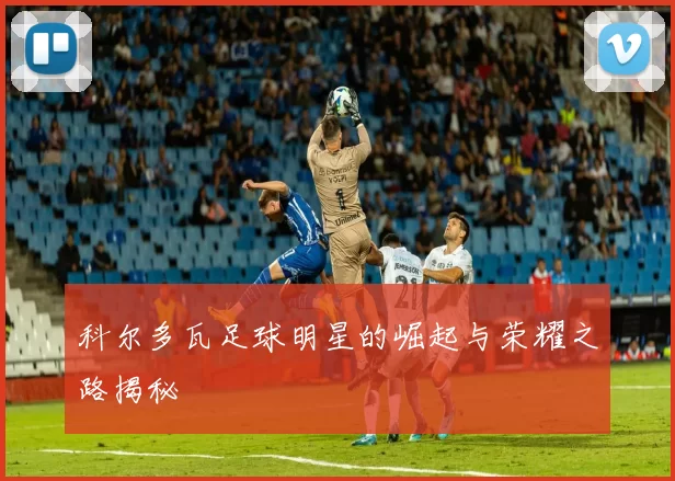 科尔多瓦足球明星的崛起与荣耀之路揭秘