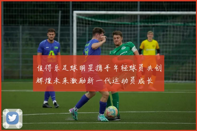 佳得乐足球明星携手年轻球员共创辉煌未来激励新一代运动员成长