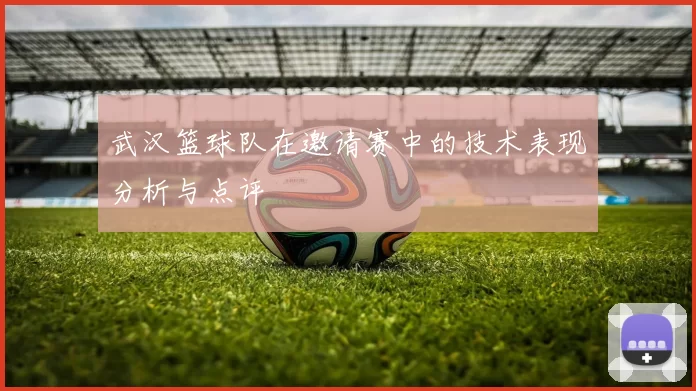 武汉篮球队在邀请赛中的技术表现分析与点评