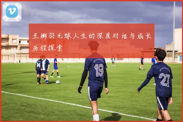 王娜羽毛球人生的深度对话与成长历程探索