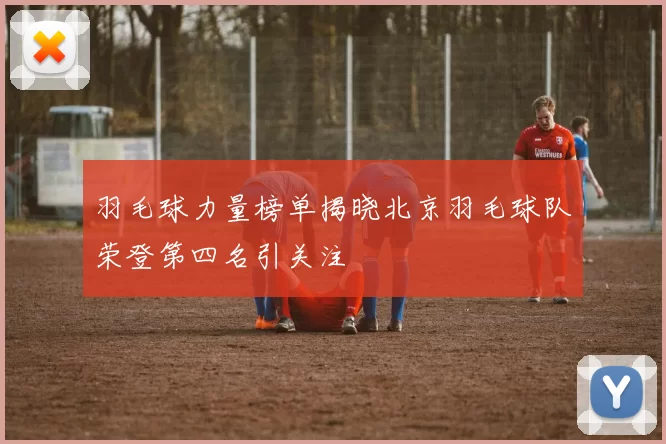 羽毛球力量榜单揭晓北京羽毛球队荣登第四名引关注