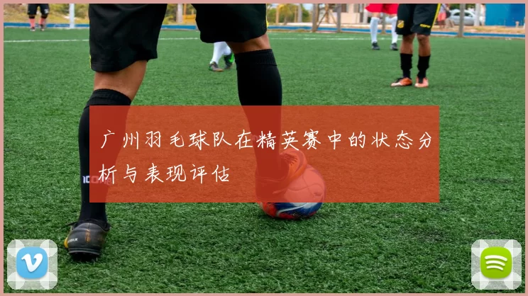 广州羽毛球队在精英赛中的状态分析与表现评估