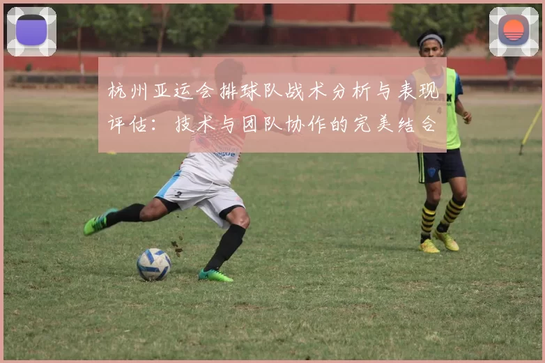 杭州亚运会排球队战术分析与表现评估：技术与团队协作的完美结合
