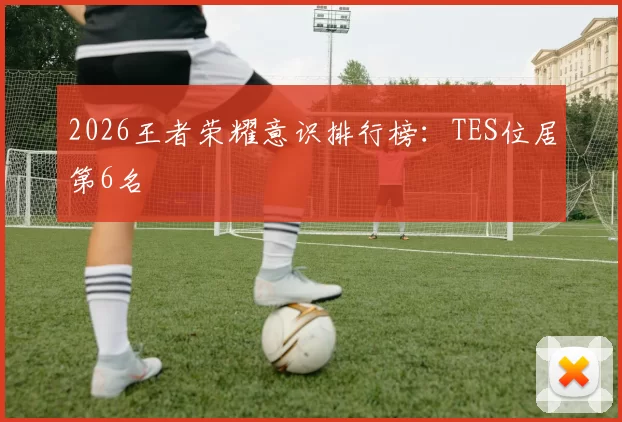 2026王者荣耀意识排行榜：TES位居第6名